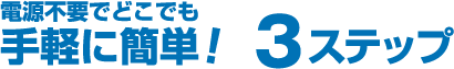 電源不要でどこでも手軽に簡単！ 3ステップ